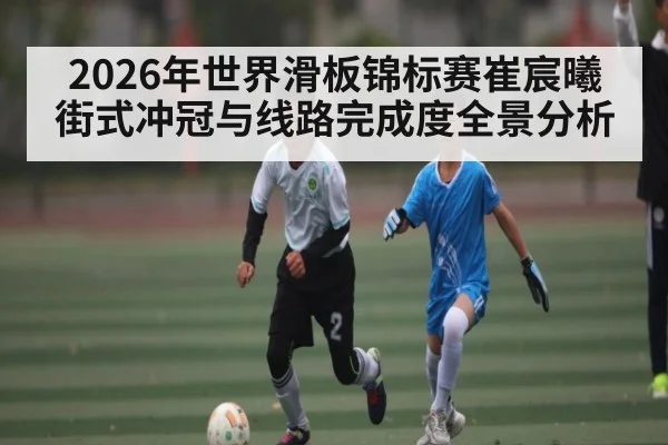 2026年世界滑板锦标赛崔宸曦街式冲冠与线路完成度全景分析