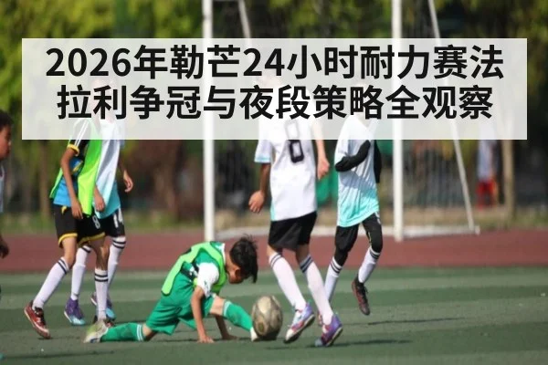 2026年勒芒24小时耐力赛法拉利争冠与夜段策略全观察