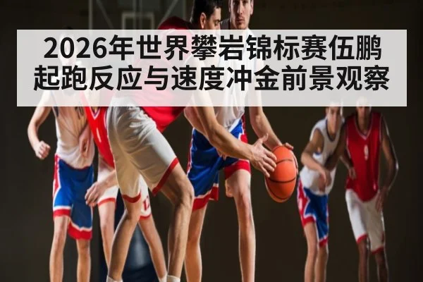 2026年世界攀岩锦标赛伍鹏起跑反应与速度冲金前景观察